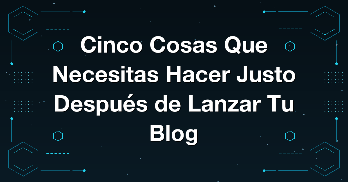 Cinco Cosas Que Necesitas Hacer Justo Después de Lanzar Tu Blog