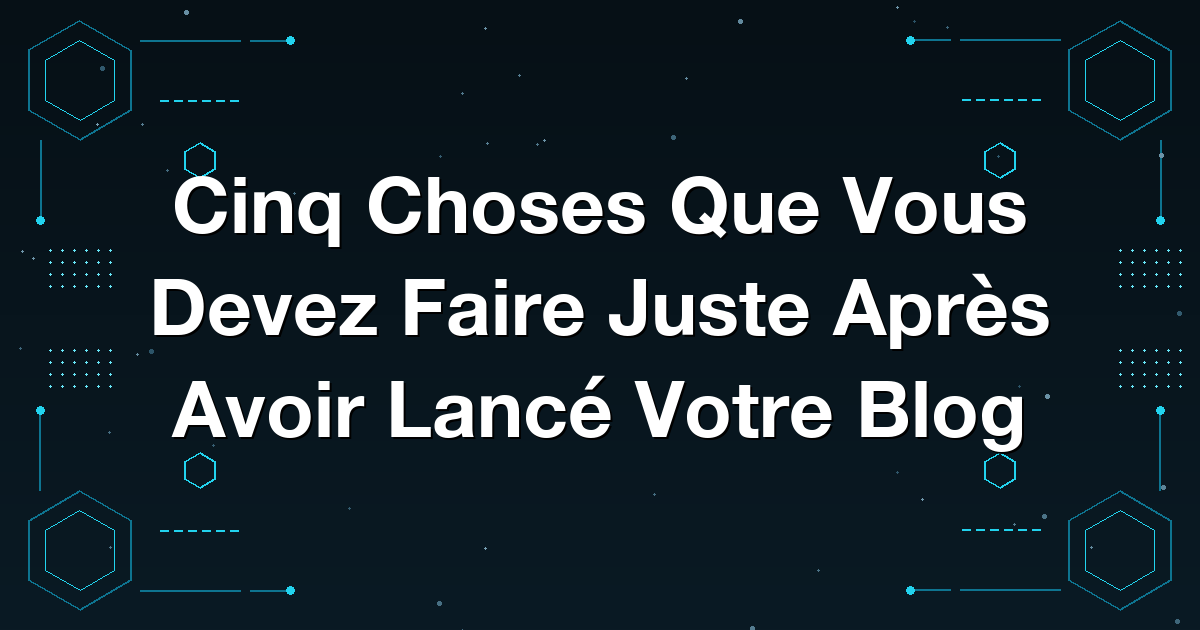Cinq Choses Que Vous Devez Faire Juste Après Avoir Lancé Votre Blog