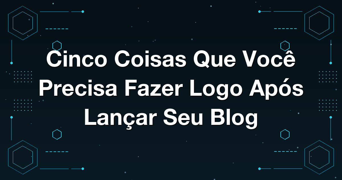Cinco Coisas Que Você Precisa Fazer Logo Após Lançar Seu Blog